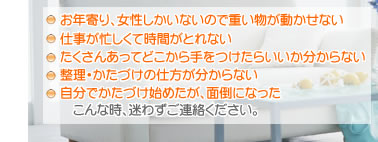 ・お年寄り、女性しかいないので重い物が動かせない　・仕事が忙しくて時間がとれない　・たくさんあってどこから手をつけたらいいか分からない　・整理、かたづけの仕方が分からない　・自分でかたづけ始めたが、面倒になった。　こんな時、迷わずご連絡ください。