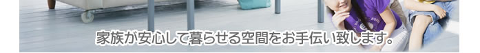 家族が安心して暮らせる空間をお手伝い致します。